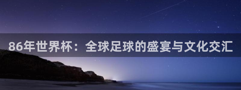 2026世界杯赛程时间表最新:86年世界杯:全球足球的盛宴与文化交汇